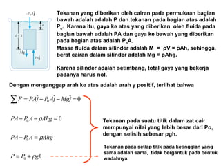 Tekanan yang diberikan oleh cairan pada permukaan bagian
bawah adalah adalah P dan tekanan pada bagian atas adalah
Po. Karena itu, gaya ke atas yang diberikan oleh fluida pada
bagian bawah adalah PA dan gaya ke bawah yang diberikan
pada bagian atas adalah PoA.
Massa fluida dalam silinder adalah M = ρV = ρAh, sehingga,
berat cairan dalam silinder adalah Mg = ρAhg.
Karena silinder adalah setimbang, total gaya yang bekerja
padanya harus nol.
Dengan menganggap arah ke atas adalah arah y positif, terlihat bahwa
ghPP
AhgAPPA
AhgAPPA
jMgjAPjPAF
ρ
ρ
ρ
+=
=−
=−−
=−−=∑
0
0
0
0
0
0ˆˆˆ
Tekanan pada suatu titik dalam zat cair
mempunyai nilai yang lebih besar dari Po,
dengan selisih sebesar ρgh.
Tekanan pada setiap titik pada ketinggian yang
sama adalah sama, tidak bergantuk pada bentuk
wadahnya.
 