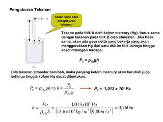 Pengukuran Tekanan
Salah satu cara
pengukuran
tekanan
Tekana pada titik A oleh kolom mercury (Hg), harus sama
dengan tekanan pada titik B oleh atmosfer. Jika tidak
sama, akan ada gaya netto yang bekerja yang akan
menggerakkan Hg dari satu titik ke titik lainnya hingga
kesetimbangan tercapai.
Po = ρHggh
Bila tekanan atmosfer berubah, maka panjang kolom mercury akan berubah juga,
sehinga tinggia kolom Hg dapat ditentukan.
g
P
hghP
Hg
Hg
ρ
ρ 0
0 =⇒= P0 = 1,013 x 105
Pa
( )( ) m
smmkg
Pax
h
Po
h
Hg
760,0
/80,9/106,13
10013,1
233
5
=
×
==
ρ
 