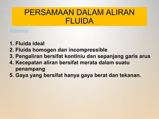 PERSAMAAN DALAM ALIRAN
FLUIDA
Asumsi :
1. Fluida ideal
2. Fluida homogen dan incompressible
3. Pengaliran bersifat kontiniu dan sepanjang garis arus
4. Kecepatan aliran bersifat merata dalam suatu
penampang
5. Gaya yang bersifat hanya gaya berat dan tekanan.
 