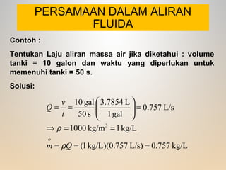 PERSAMAAN DALAM ALIRAN
FLUIDA
kg/L0.757)L/s0.757)(kg/L1(
kg/L1kg/m1000
L/s0.757
gal1
L3.7854
s50
gal10
3
===
==⇒
=





==
Qm
t
v
Q
o
ρ
ρ
Contoh :
Tentukan Laju aliran massa air jika diketahui : volume
tanki = 10 galon dan waktu yang diperlukan untuk
memenuhi tanki = 50 s.
Solusi:
 