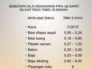 BEBERAPA NILAI KEKASARAN PIPA (K) DAPAT
DILIHAT PADA TABEL DI BAWAH.
Jenis pipa (baru) Nilai k (mm)
 Kaca
 Besi dilapis aspal
 Besi tuang
 Plester semen
 Beton
 Baja
 Baja dikeling
 Pasangan batu
0,0015
0,06 – 0,24
0,18 – 0,90
0,27 – 1,20
0,30 – 3,00
0,03 – 0,09
0,90 – 9,00
6
 