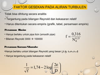 Tidak bisa dihitung secara analitis
• Tergantung pada bilangan Reynold dan kekasaran relatif
• Harus ditentukan secara empiris (grafik, tabel, persamaan empiris)
Persamaan Blasius
• Hanya berlaku untuk pipa licin (smooth pipe)
• Bilanan Reynold 3000  100000 25,0
RN
316,0
f =
Persamaan Karman-Nikuradse
•Hanya berlaku untuk bilangan Reynold yang besar (fully turbule nt)
• Hanya tergantung pada kekasaran relatif





 ε
−=
D
2
log274,1
f
1
FAKTOR GESEKAN PADA ALIRAN TURBULEN
 