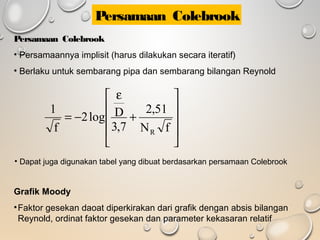 Persamaan Colebrook
• Persamaannya implisit (harus dilakukan secara iteratif)
• Berlaku untuk sembarang pipa dan sembarang bilangan Reynold










+
ε
−=
fN
51,2
7,3
Dlog2
f
1
R
Grafik Moody
•Faktor gesekan daoat diperkirakan dari grafik dengan absis bilangan
Reynold, ordinat faktor gesekan dan parameter kekasaran relatif
• Dapat juga digunakan tabel yang dibuat berdasarkan persamaan Colebrook
Persamaan Colebrook
 