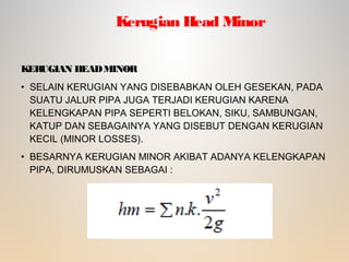KERUGIAN HEADMINOR
• SELAIN KERUGIAN YANG DISEBABKAN OLEH GESEKAN, PADA
SUATU JALUR PIPA JUGA TERJADI KERUGIAN KARENA
KELENGKAPAN PIPA SEPERTI BELOKAN, SIKU, SAMBUNGAN,
KATUP DAN SEBAGAINYA YANG DISEBUT DENGAN KERUGIAN
KECIL (MINOR LOSSES).
• BESARNYA KERUGIAN MINOR AKIBAT ADANYA KELENGKAPAN
PIPA, DIRUMUSKAN SEBAGAI :
Kerugian Head Minor
 