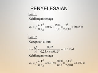 PENYELESAIAN
m58,30
81,92
2
2,0
1500
02,0
2
22
=
⋅
××==
g
V
D
L
fhf
m/d13,1
15,025,0
02,0
2
=
××
==
πA
Q
V
Kehilangan tenaga
Soal 1
Soal 2
Kecepatan aliran
Kehilangan tenaga
m07,13
81,92
13,1
15,0
2000
015,0
2
22
=
⋅
××==
g
V
D
L
fhf
 