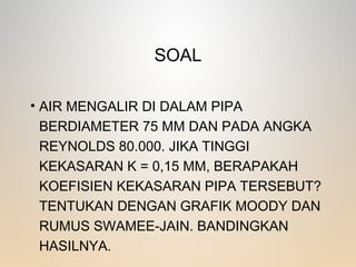 SOAL
• AIR MENGALIR DI DALAM PIPA
BERDIAMETER 75 MM DAN PADA ANGKA
REYNOLDS 80.000. JIKA TINGGI
KEKASARAN K = 0,15 MM, BERAPAKAH
KOEFISIEN KEKASARAN PIPA TERSEBUT?
TENTUKAN DENGAN GRAFIK MOODY DAN
RUMUS SWAMEE-JAIN. BANDINGKAN
HASILNYA.
 