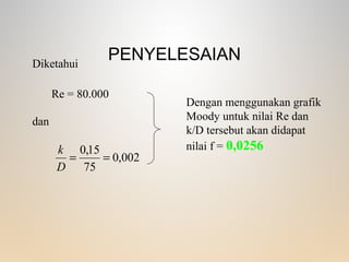 PENYELESAIAN
002,0
75
15,0
==
D
k
Diketahui
Re = 80.000
dan
Dengan menggunakan grafik
Moody untuk nilai Re dan
k/D tersebut akan didapat
nilai f = 0,0256
 