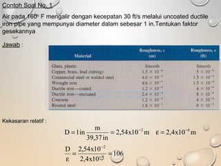 Contoh Soal No. 1
Air pada 160o
F mengalir dengan kecepatan 30 ft/s melalui uncoated ductile
iron pipe yang mempunyai diameter dalam sebesar 1 in.Tentukan faktor
gesekannya
Jawab :
Kekasaran relatif :
106
10x4,2
10x54,2D
m10x4,2m10x54,2
in37,39
m
in1D
4
2
62
==
ε
=ε==
−
−
−−
 