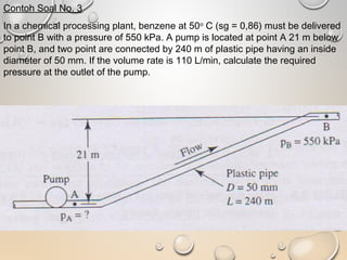 Contoh Soal No. 3
In a chemical processing plant, benzene at 50o
C (sg = 0,86) must be delivered
to point B with a pressure of 550 kPa. A pump is located at point A 21 m below
point B, and two point are connected by 240 m of plastic pipe having an inside
diameter of 50 mm. If the volume rate is 110 L/min, calculate the required
pressure at the outlet of the pump.
 