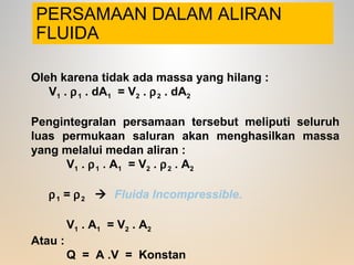 PERSAMAAN DALAM ALIRAN
FLUIDA
Oleh karena tidak ada massa yang hilang :
V1 . ρ1 . dA1 = V2 . ρ2 . dA2
Pengintegralan persamaan tersebut meliputi seluruh
luas permukaan saluran akan menghasilkan massa
yang melalui medan aliran :
V1 . ρ1 . A1 = V2 . ρ2 . A2
ρ1 = ρ2  Fluida Incompressible.
V1 . A1 = V2 . A2
Atau :
Q = A .V = Konstan
 
