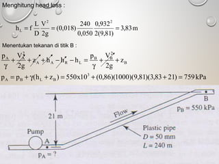 Menghitung head loss :
m83,3
)81,9(2
932,0
050,0
240
)018,0(
g2
V
D
L
fh
22
L ===
Menentukan tekanan di titik B :
kPa759)2183,3)(81,9)(1000)(86,0(10x550)zh(pp
z
g2
Vp
hhhz
g2
Vp
3
BLBA
B
2
BB
LRAA
2
AA
=++=+γ+=
++
γ
=−−+++
γ
 