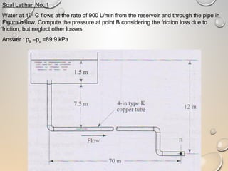 Soal Latihan No. 1
Water at 10o
C flows at the rate of 900 L/min from the reservoir and through the pipe in
Figure below. Compute the pressure at point B considering the friction loss due to
friction, but neglect other losses
Answer : pB –po =89,9 kPa
 