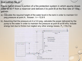 Soal Latihan No. 2
Figure below shows a portion of a fire protection system in which apump draws
water at 60 F from a reservoir and delivers it to point B at the flow rate of 1500
gal/min
a). Calculate the required height of the water level in the tank in order to maintain 5.0
psig pressure at point A. Answer : h = 12,6 ft
b). Assuming that the pressure at A is 5.0 psig, calculate the power delivered by the
pump to the water in order to maintain the pressure at point B at 85 kPa. Include
energy lost due to friction but neglect any other energy losses. PA =19,2 hp
 