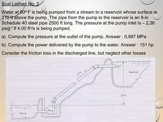 Soal Latihan No. 3
Water at 60o
F is being pumped from a stream to a reservoir whose surface is
210 ft above the pump. The pipe from the pump to the reservoir is an 8-in
Schedule 40 steel pipe 2500 ft long. The pressure at the pump inlet is – 2,36
psig. If 4.00 ft3
/s is being pumped,
a). Compute the pressure at the outlet of the pump. Answer : 0,997 MPa
b). Compute the power delivered by the pump to the water. Answer : 151 hp
Consider the friction loss in the discharged line, but neglect other losses
 