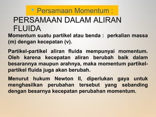 PERSAMAAN DALAM ALIRAN
FLUIDA
 Persamaan Momentum :
Momentum suatu partikel atau benda : perkalian massa
(m) dengan kecepatan (v).
Partikel-partikel aliran fluida mempunyai momentum.
Oleh karena kecepatan aliran berubah baik dalam
besarannya maupun arahnya, maka momentum partikel-
partikel fluida juga akan berubah.
Menurut hukum Newton II, diperlukan gaya untuk
menghasilkan perubahan tersebut yang sebanding
dengan besarnya kecepatan perubahan momentum.
 