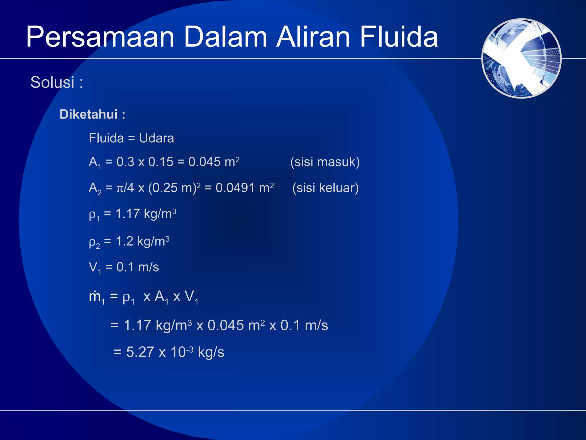 Persamaan Dalam Aliran Fluida
Solusi :
Diketahui :
Fluida = Udara
A1 = 0.3 x 0.15 = 0.045 m2
(sisi masuk)
A2 = π/4 x (0.25 m)2
= 0.0491 m2
(sisi keluar)
ρ1 = 1.17 kg/m3
ρ2 = 1.2 kg/m3
V1 = 0.1 m/s
ṁ1 = ρ1 x A1 x V1
= 1.17 kg/m3
x 0.045 m2
x 0.1 m/s
= 5.27 x 10-3
kg/s
 
