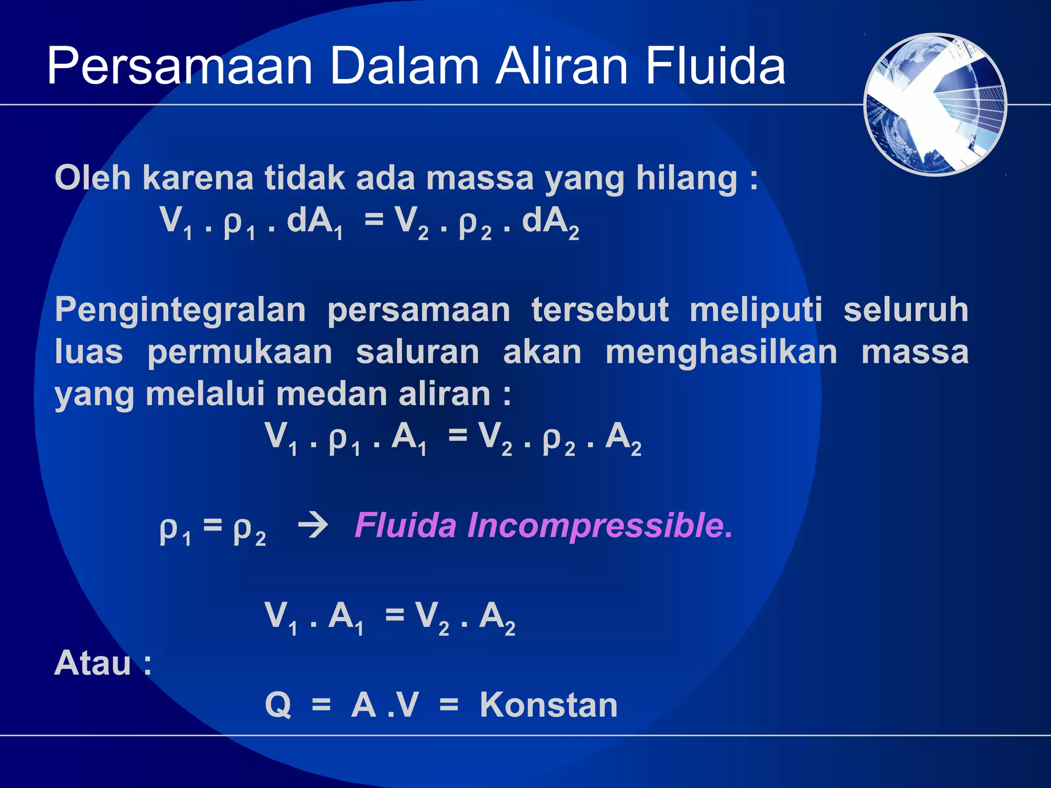Persamaan Dalam Aliran Fluida
Oleh karena tidak ada massa yang hilang :
V1 . ρ1 . dA1 = V2 . ρ2 . dA2
Pengintegralan persamaan tersebut meliputi seluruh
luas permukaan saluran akan menghasilkan massa
yang melalui medan aliran :
V1 . ρ1 . A1 = V2 . ρ2 . A2
ρ1 = ρ2  Fluida Incompressible.
V1 . A1 = V2 . A2
Atau :
Q = A .V = Konstan
 