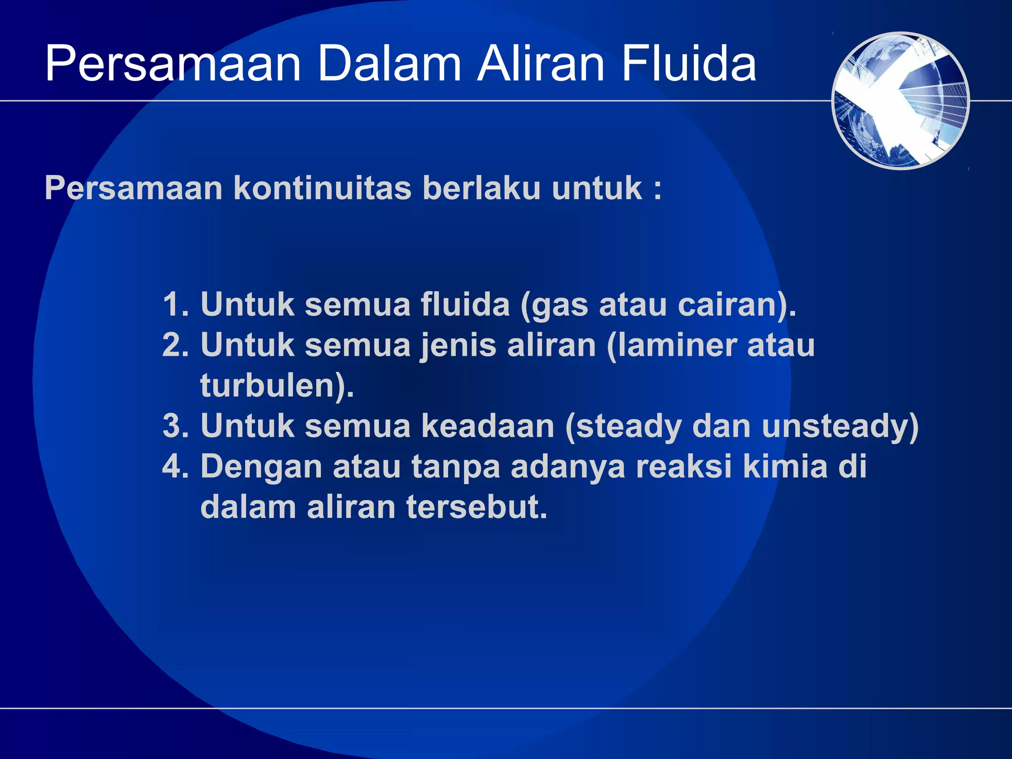 Persamaan Dalam Aliran Fluida
1. Untuk semua fluida (gas atau cairan).
2. Untuk semua jenis aliran (laminer atau
turbulen).
3. Untuk semua keadaan (steady dan unsteady)
4. Dengan atau tanpa adanya reaksi kimia di
dalam aliran tersebut.
Persamaan kontinuitas berlaku untuk :
 