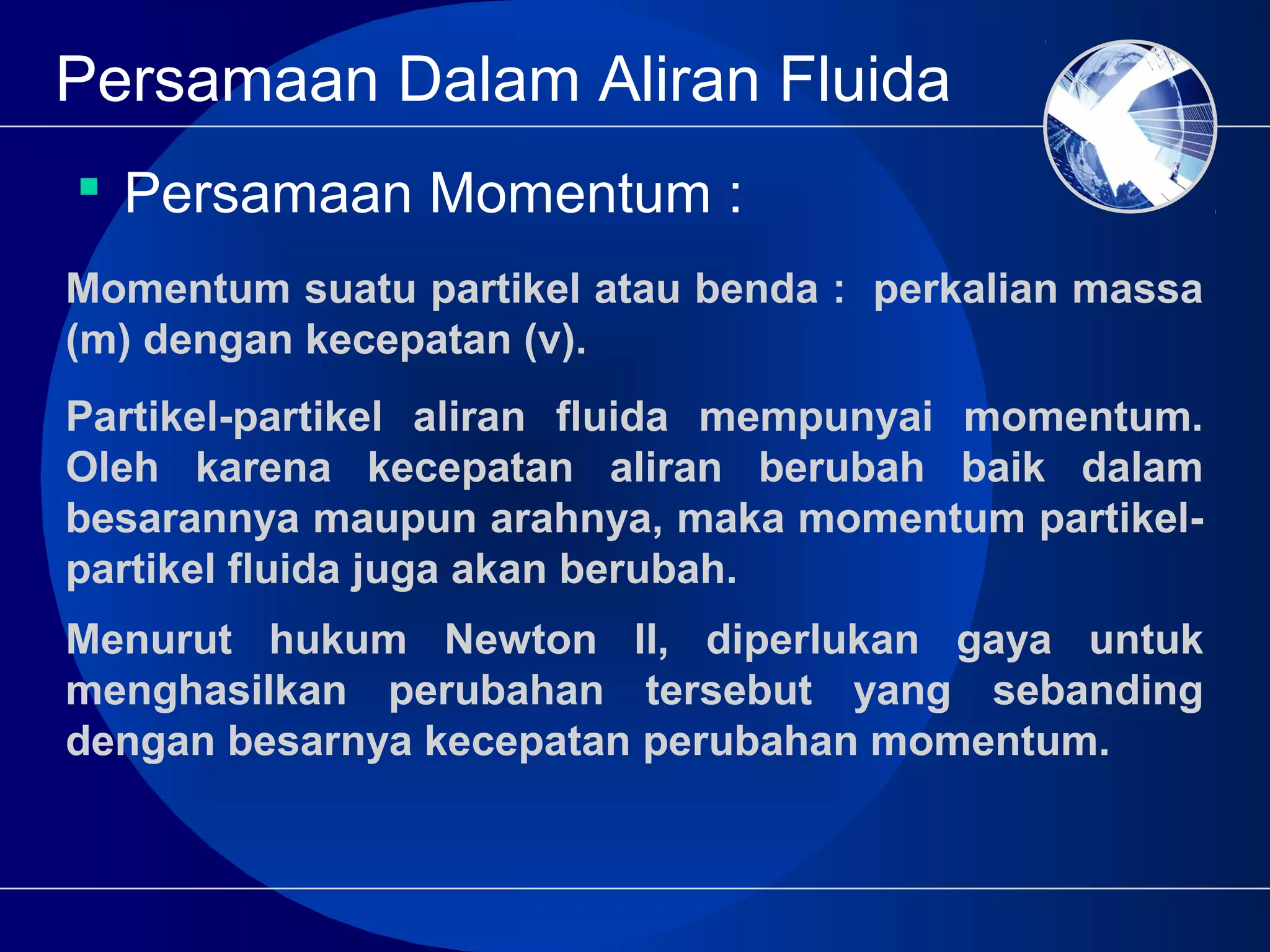 Persamaan Dalam Aliran Fluida
 Persamaan Momentum :
Momentum suatu partikel atau benda : perkalian massa
(m) dengan kecepatan (v).
Partikel-partikel aliran fluida mempunyai momentum.
Oleh karena kecepatan aliran berubah baik dalam
besarannya maupun arahnya, maka momentum partikel-
partikel fluida juga akan berubah.
Menurut hukum Newton II, diperlukan gaya untuk
menghasilkan perubahan tersebut yang sebanding
dengan besarnya kecepatan perubahan momentum.
 