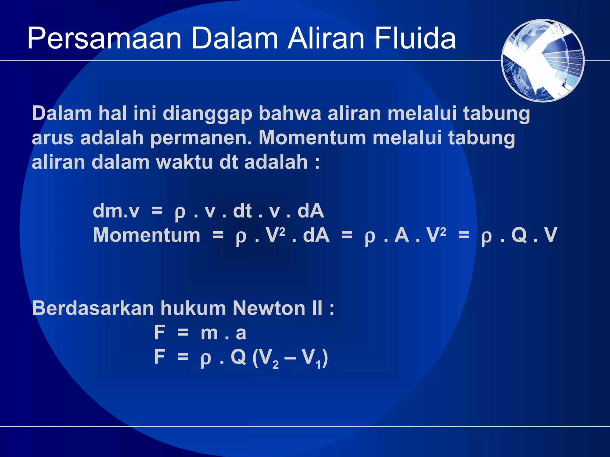 Persamaan Dalam Aliran Fluida
Dalam hal ini dianggap bahwa aliran melalui tabung
arus adalah permanen. Momentum melalui tabung
aliran dalam waktu dt adalah :
dm.v = ρ . v . dt . v . dA
Momentum = ρ . V2
. dA = ρ . A . V2
= ρ . Q . V
Berdasarkan hukum Newton II :
F = m . a
F = ρ . Q (V2 – V1)
 