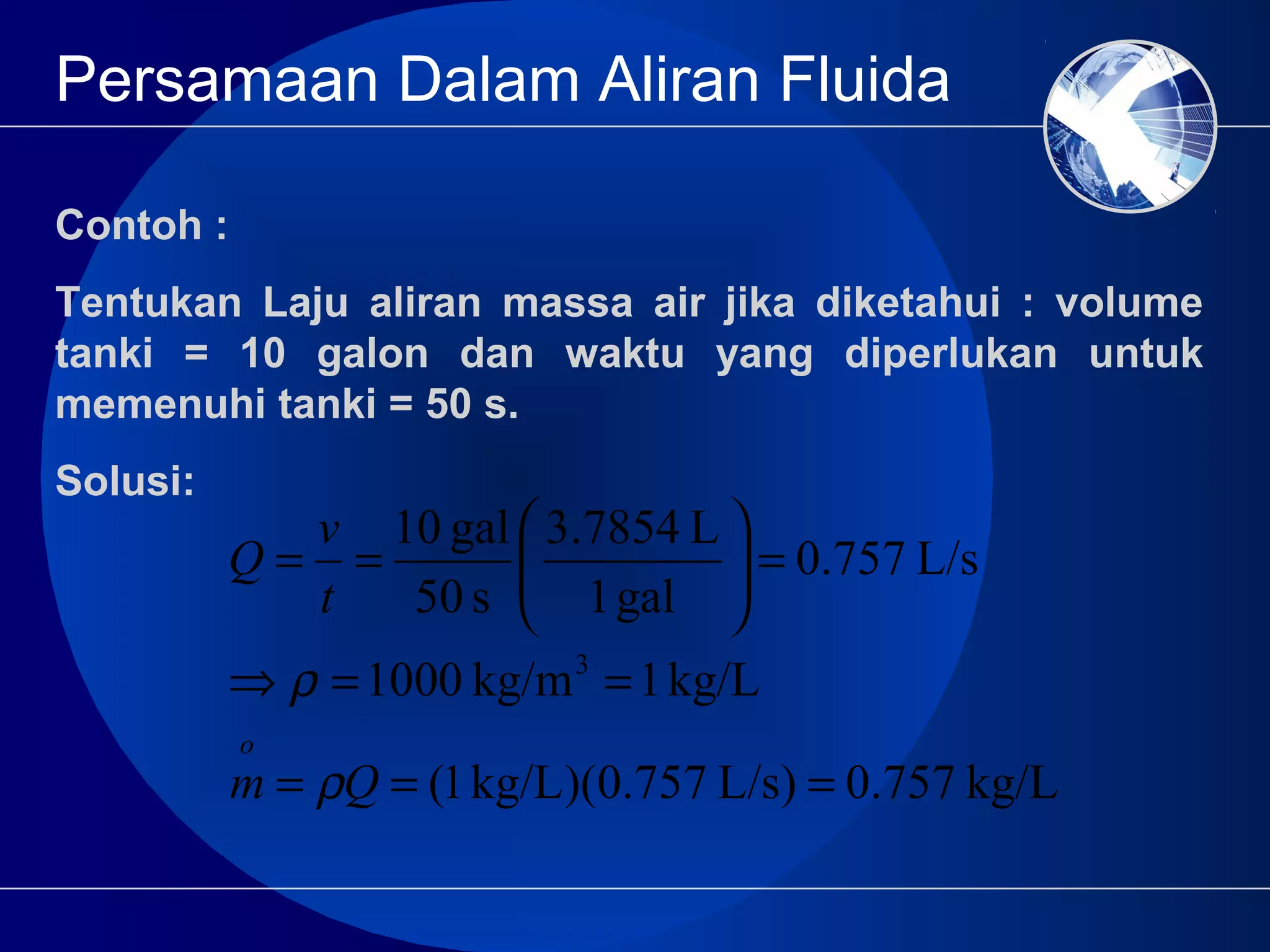 Persamaan Dalam Aliran Fluida
Contoh :
Tentukan Laju aliran massa air jika diketahui : volume
tanki = 10 galon dan waktu yang diperlukan untuk
memenuhi tanki = 50 s.
Solusi:
kg/L0.757)L/s0.757)(kg/L1(
kg/L1kg/m1000
L/s0.757
gal1
L3.7854
s50
gal10
3
===
==⇒
=





==
Qm
t
v
Q
o
ρ
ρ
 
