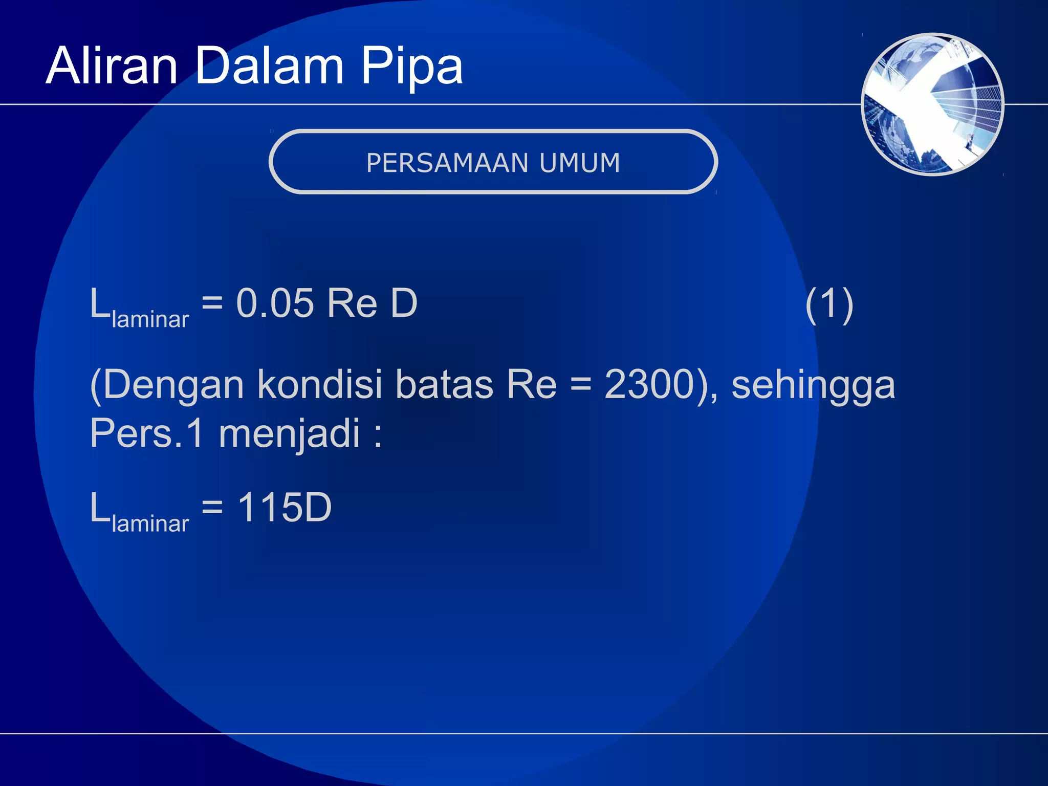 Aliran Dalam Pipa
PERSAMAAN UMUM
Llaminar = 0.05 Re D (1)
(Dengan kondisi batas Re = 2300), sehingga
Pers.1 menjadi :
Llaminar = 115D
 