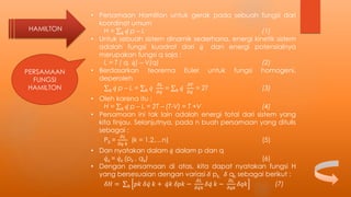 HAMILTON
PERSAMAAN
FUNGSI
HAMILTON
• Persamaan Hamilton untuk gerak pada sebuah fungsi dari
koordinat umum
H = 𝑘 𝑞 p – L (1)
• Untuk sebuah sistem dinamik sederhana, energi kinetik sistem
adalah fungsi kuadrat dari 𝑞 dan energi potensialnya
merupakan fungsi q saja :
L = T ( q, 𝑞) – V(q) (2)
• Berdasarkan teorema Euler untuk fungsi homogeni,
deperoleh
𝑘 𝑞 p – L = 𝑘 𝑞
𝜕𝐿
𝜕 𝑞
= 𝑘 𝑞
𝜕𝑇
𝜕 𝑞
= 2T (3)
• Oleh karena itu :
H = 𝑘 𝑞 p – L = 2T – (T-V) = T +V (4)
• Persamaan ini tak lain adalah energi total dari sistem yang
kita tinjau. Selanjutnya, pada n buah persamaan yang ditulis
sebagai :
PK =
𝜕𝐿
𝜕𝑞 𝑘
(k = 1,2,…n) (5)
• Dan nyatakan dalam 𝑞 dalam p dan q
𝑞k = 𝑞k (pk , qk) (6)
• Dengan persamaan di atas, kita dapat nyatakan fungsi H
yang bersesuaian dengan variasi 𝛿 pk, 𝛿 qk sebagai berikut :
𝛿𝐻 = 𝑘 𝑝𝑘 𝛿 𝑞 𝑘 + 𝑞𝑘 𝛿𝑝𝑘 −
𝜕𝐿
𝜕 𝑞𝑘
𝛿 𝑞 𝑘 −
𝜕𝐿
𝜕𝑞𝑘
𝛿𝑞𝑘 (7)
 