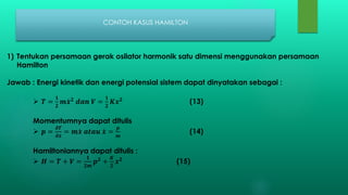 CONTOH KASUS HAMILTON
1) Tentukan persamaan gerak osilator harmonik satu dimensi menggunakan persamaan
Hamilton
Jawab : Energi kinetik dan energi potensial sistem dapat dinyatakan sebagai :
 𝑻 =
𝟏
𝟐
𝒎 𝒙 𝟐
𝒅𝒂𝒏 𝑽 =
𝟏
𝟐
𝑲𝒙 𝟐
(13)
Momentumnya dapat ditulis
 𝒑 =
𝝏𝑻
𝝏 𝒙
= 𝒎 𝒙 𝒂𝒕𝒂𝒖 𝒙 =
𝒑
𝒎
(14)
Hamiltoniannya dapat ditulis :
 𝑯 = 𝑻 + 𝑽 =
𝟏
𝟐𝒎
𝒑 𝟐
+
𝑲
𝟐
𝒙 𝟐
(15)
 