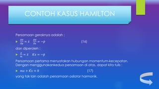 Persamaan geraknya adalah :

𝜕𝐻
𝜕𝑝
= 𝑥
𝜕𝐻
𝜕𝑥
= − 𝑝 (16)
dan diperoleh :

𝑝
𝑚
= 𝑥 𝐾𝑥 = − 𝑝
Persamaan pertama menyatakan hubungan momentum-kecepatan.
Dengan menggunakankedua persamaan di atas, dapat kita tulis :
 𝑚 𝑥 + 𝐾𝑥 = 0 (17)
yang tak lain adalah persamaan osilator harmonik.
CONTOH KASUS HAMILTON
 