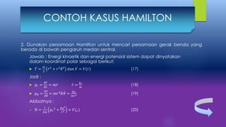 2. Gunakan persamaan Hamilton untuk mencari persamaan gerak benda yang
berada di bawah pengaruh medan sentral.
Jawab : Energi kinaetik dan energi potensial sistem dapat dinyatakan
dalam koordinat polar sebagai berikut:
 𝑇 =
𝑚
2
𝑟2
+ 𝑟2
𝜃2
𝑑𝑎𝑛 𝑉 = 𝑉(𝑟) (17)
Jadi :
 𝑝𝑟 =
𝜕𝑇
𝜕 𝑟
= 𝑚 𝑟 𝑟 =
𝑝 𝑟
𝑚
(18)
 𝑝 𝜃 =
𝜕𝑇
𝜕 𝜃
= 𝑚𝑟2
𝜃 𝜃 =
𝑝 𝜃
𝑚𝑟2 (19)
Akibatnya :
 H =
1
2𝑚
𝑝𝑟
2 +
𝑝 𝜃
2
𝑟2 + 𝑉( 𝑟) (20)
CONTOH KASUS HAMILTON
 