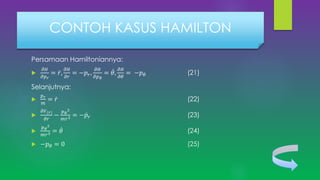 Persamaan Hamiltoniannya:

𝜕𝐻
𝜕𝑝 𝑟
= 𝑟,
𝜕𝐻
𝜕𝑟
= −𝑝 𝑟,
𝜕𝐻
𝜕𝑝 𝜃
= 𝜃,
𝜕𝐻
𝜕𝜃
= −𝑝 𝜃 (21)
Selanjutnya:

𝑝 𝑟
𝑚
= 𝑟 (22)

𝜕𝑉(𝑟)
𝜕𝑟
−
𝑝 𝜃
2
𝑚𝑟3 = − 𝑝𝑟 (23)

𝑝 𝜃
2
𝑚𝑟3 = 𝜃 (24)
 −𝑝 𝜃 = 0 (25)
CONTOH KASUS HAMILTON
 