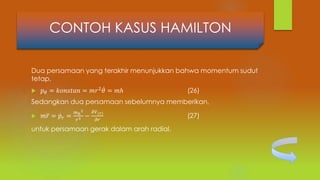 Dua persamaan yang terakhir menunjukkan bahwa momentum sudut
tetap,
 𝑝 𝜃 = 𝑘𝑜𝑛𝑠𝑡𝑎𝑛 = 𝑚𝑟2 𝜃 = 𝑚ℎ (26)
Sedangkan dua persamaan sebelumnya memberikan,
 𝑚 𝑟 = 𝑝𝑟 =
𝑚ℎ
2
𝑟3 −
𝜕𝑉(𝑟)
𝜕𝑟
(27)
untuk persamaan gerak dalam arah radial.
CONTOH KASUS HAMILTON
 