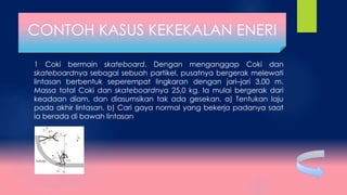 1 Coki bermain skateboard. Dengan menganggap Coki dan
skateboardnya sebagai sebuah partikel, pusatnya bergerak melewati
lintasan berbentuk seperempat lingkaran dengan jari–jari 3,00 m.
Massa total Coki dan skateboardnya 25,0 kg. Ia mulai bergerak dari
keadaan diam, dan diasumsikan tak ada gesekan. a) Tentukan laju
pada akhir lintasan. b) Cari gaya normal yang bekerja padanya saat
ia berada di bawah lintasan
CONTOH KASUS KEKEKALAN ENERI
 