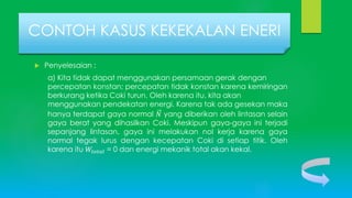 Penyelesaian :
a) Kita tidak dapat menggunakan persamaan gerak dengan
percepatan konstan; percepatan tidak konstan karena kemiringan
berkurang ketika Coki turun. Oleh karena itu, kita akan
menggunakan pendekatan energi. Karena tak ada gesekan maka
hanya terdapat gaya normal 𝑁 yang diberikan oleh lintasan selain
gaya berat yang dihasilkan Coki. Meskipun gaya-gaya ini terjadi
sepanjang lintasan, gaya ini melakukan nol kerja karena gaya
normal tegak lurus dengan kecepatan Coki di setiap titik. Oleh
karena itu 𝑊𝑡𝑜𝑡𝑎𝑙 = 0 dan energi mekanik total akan kekal.
CONTOH KASUS KEKEKALAN ENERI
 