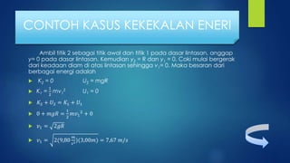 Ambil titik 2 sebagai titik awal dan titik 1 pada dasar lintasan, anggap
y= 0 pada dasar lintasan. Kemudian y2 = R dan y1 = 0. Coki mulai bergerak
dari keadaan diam di atas lintasan sehingga v1= 0. Maka besaran dari
berbagai energi adalah
 K2 = 0 U2 = mgR
 K1 =
1
2
mv1
2 U1 = 0
 𝐾2 + 𝑈2 = 𝐾1 + 𝑈1
 0 + 𝑚𝑔𝑅 =
1
2
𝑚𝑣1
2
+ 0
 𝑣1 = 2𝑔𝑅
 𝑣1 = 2(9,80
𝑚
𝑠2)(3,00𝑚) = 7,67 𝑚/𝑠
CONTOH KASUS KEKEKALAN ENERI
 
