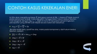 b) Kita akan menghitung besar 𝑁 dari gaya normal di titik 1. Karena 𝑁 tidak muncul
pada persamaan energi, maka kita akan menggunakan hukum kedua Newton.
Coki bergerak dengan laju 𝑣1 = 2𝑔𝑅 di mana R merupakan jari-jari lingkaran;
percepatan yang dimiliki Coki terjadi secara radial dan besarnya;
 𝑎 𝑟𝑎𝑑 =
𝑣1
2
𝑅
=
2𝑔𝑅
𝑅
= 2𝑔
Jika kita ambil dari y positif ke atas, maka pada komponen y dari hukum kedua
Newton, adalah:
 𝐹𝑦 = −𝑁 + 𝑊 = 𝑚𝑎 𝑟𝑎𝑑 = 2𝑚𝑔
 2𝑚𝑔 = −𝑁 + 𝑊
 2𝑚𝑔 − 𝑊 = −𝑁
 2𝑚𝑔 − 𝑚𝑔 = −𝑁
 𝑚𝑔 = −𝑁
CONTOH KASUS KEKEKALAN ENERI
 