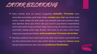  Dalam mekanika klasik kita biasanya menggunakan mekanika Newtonian dalam
memecahkan permasalahan gerak benda. Dengan meninjau gaya total yang dialami benda
tersebut. Contoh, ditinjau dari gerak partikel yang terkendala pada suatu permukaan bidang,
maka diperlukan adanya gaya tertentu yakni gaya konstrain yang berperan mempertahankan
kontak antara partikel dengan permukaan bidang. Namun sayang, tak selamanya gaya konstrain
yang beraksi terhadap partikel dapat diketahui. Oleh karena itu, jika dalam kondisi khusus
terdapat gaya yang tak dapat diketahui,maka pendekatan Newtonian tak berlaku.
 Diperlukan pendekatan khusus ketika benda berada dalam sistem dinamis yang berpindah dari
satu titik ke titik lain dalam interval waktu spesifik. Metode ini menggunakan tinjauan energi
total dari karakteristik benda objek. Muncullah pendekatan Hamiltonian.
MENU
 