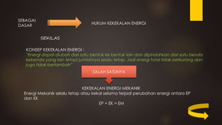SEBAGAI
DASAR
HUKUM KEKEKALAN ENERGI
SEKILAS
KONSEP KEKEKALAN ENERGI :
“Energi dapat diubah dari satu bentuk ke bentuk lain dan dipindahkan dari satu benda
kebenda yang lain tetapi jumlahnya selalu tetap. Jadi energi total tidak berkurang dan
juga tidak bertambah”
SALAH SATUNYA
KEKEKALAN ENERGI MEKANIK
Energi Mekanik selalu tetap atau kekal selama terjadi perubahan energi antara EP
dan EK
EP + EK = EM
 