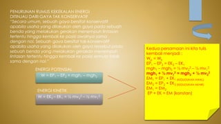 PENURUNAN RUMUS KEKEKALAN ENERGI
DITINJAU DARI GAYA TAK KONSERVATIF
“Secara umum, sebuah gaya bersifat konservatif
apabila usaha yang dilakukan oleh gaya pada sebuah
benda yang melakukan gerakan menempuh lintasan
tertentu hingga kembali ke posisi awalnya sama
dengan nol. Sebuah gaya bersifat tak-konservatif
apabila usaha yang dilakukan oleh gaya tersebut pada
sebuah benda yang melakukan gerakan menempuh
lintasan tertentu hingga kembali ke posisi semula tidak
sama dengan nol.”
ENERGI POTENSIAL
W = EP1 – EP2 = mgh1 – mgh2
ENERGI KINETIK
W = EK2 – EK1 = ½ mv2
2 – ½ mv1
2
Kedua persamaan ini kita tulis
kembali menjadi :
Wp = Wk
EP1 – EP2 = EK2 – EK1
mgh1 – mgh2 = ½ mv2
2 – ½ mv1
2
mgh1 + ½ mv1
2 = mgh2 + ½ mv2
2
EM1 = EP1 + EK1 (KEDUDUKAN AWAL)
EM2 = EP2 + EK2 (KEDUDUKAN AKHIR)
EM1 = EM2
EP + EK = EM (konstan)
 