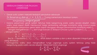 KEKEKALAN ENERGI DARI TINJAUAN
LANGRANGE
• Gerak suatu system mekanik terdapat perubahan sebanyak
2𝑠 𝑏𝑒𝑠𝑎𝑟𝑎𝑛 𝑞, 𝑑𝑎𝑛 𝑞𝑖 (
𝑖 = 1, 2, 3, … . )
𝑚𝑒𝑛𝑔𝑎𝑛𝑑𝑢𝑛𝑔 integral geark
yang menentukan keadaan system.
• Karena persamaan gerak system tertutup tidak bergantung pada waktu secara eksplisit, maka
waktu awal dapat dipilih mempunyai harga sembarang sehingga konstanta yang muncul pada
penyelesaian persamaan gerak selalu dapat dianggap sebagai penambahan konstanta waktu to
Dengan mengeliminasi t + to dari fungsi banyak 2s didapat rumusan qi dan qi dalam C1 C2 …… C2s-
1 sebagai berikut
qi = qi ( t + to ,C1 . C2 , …… C2s-1 )
𝑞i = 𝑞i ( t + to ,C1 . C2 , …… C2s-1 )
jika 2s – 1 konstanta C1 . C2 ….., C2s-1 ditulis dalam variable q dan q akan diperoleh integral gerak
yang dimaksud.
• homogenitas waktu akan menghasilkan fungsi Lagrange suatu system tertutup yang tidak
bergantung pada waktu secara eksplisit. Diferensial total Langrange
𝑑
𝑑𝑡
=
𝑖
𝜕𝐿
𝜕𝑞𝑖
𝑞𝑖 +
𝑖
𝜕𝐿
𝜕𝑞𝑖
𝑞
 