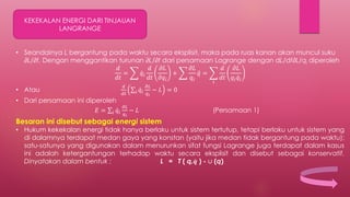 KEKEKALAN ENERGI DARI TINJAUAN
LANGRANGE
• Seandainya L bergantung pada waktu secara eksplisit, maka pada ruas kanan akan muncul suku
∂L/∂t. Dengan menggantikan turunan ∂L/∂t dari persamaan Lagrange dengan dL/dt∂L/qi diperoleh
𝑑
𝑑𝑡
= 𝑞𝑖
𝑑
𝑑𝑡
𝜕𝐿
𝜕𝑞𝑖
+
𝜕𝐿
𝑞𝑖
𝑞 =
𝑖
𝑑
𝑑𝑡
𝜕𝐿
𝑞𝑖 𝑞𝑖
• Atau
𝑑
𝑑𝑡 𝑖 𝑞𝑖
𝜕𝐿
𝑞 𝑖
− 𝐿 = 0
• Dari persamaan ini diperoleh
𝐸 = 𝑖 𝑞𝑖
𝜕𝐿
𝑞 𝑖
− 𝐿 (Persamaan 1)
Besaran ini disebut sebagai energi sistem
• Hukum kekekalan energi tidak hanya berlaku untuk sistem tertutup, tetapi berlaku untuk sistem yang
di dalamnya terdapat medan gaya yang konstan (yaitu jika medan tidak bergantung pada waktu);
satu-satunya yang digunakan dalam menurunkan sifat fungsi Lagrange juga terdapat dalam kasus
ini adalah ketergantungan terhadap waktu secara eksplisit dan disebut sebagai konservatif.
Dinyatakan dalam bentuk : L = T ( q, 𝒒 ) - ∪ (q)
 
