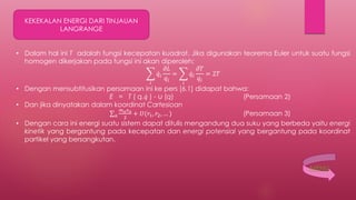 KEKEKALAN ENERGI DARI TINJAUAN
LANGRANGE
• Dalam hal ini T adalah fungsi kecepatan kuadrat. Jika digunakan teorema Euler untuk suatu fungsi
homogen dikerjakan pada fungsi ini akan diperoleh:
𝑖
𝑞𝑖
𝜕𝐿
𝑞𝑖
=
𝑖
𝑞𝑖
𝜕𝑇
𝑞𝑖
= 2𝑇
• Dengan mensubtitusikan persamaan ini ke pers [6.1] didapat bahwa:
E = T ( q, 𝑞 ) - ∪ (q) (Persamaan 2)
• Dan jika dinyatakan dalam koordinat Cartesioan
𝑎
𝑚 𝑎 𝑣 𝑎
2
+ 𝑈(𝑟1, 𝑟2, … ) (Persamaan 3)
• Dengan cara ini energi suatu sistem dapat ditulis mengandung dua suku yang berbeda yaitu energi
kinetik yang bergantung pada kecepatan dan energi potensial yang bergantung pada koordinat
partikel yang bersangkutan.
MENU
 