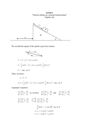 KASUS
“Particle sliding on a smooth inclined plane”
-Septiko Aji-

x1
m
M
x2

θ

We see that the square of the speed is given by cosines;
θ

2
2 2
 
v  x1  x 2  2 x1 x 2 cos 

T 

1
2





2 2
 
m x1  x 2  2 x1 x 2 cos  

1
2


M ( x2 )

2

V   mgx 1 sin 

Then, we know;
L  T V
 L

1
2





2 2
 
m x1  x 2  2 x1 x 2 cos  

1
2


M ( x 2 )  mgx 1 sin 
2

Lagrange’s equation;
d  L  L



dt   x   x

d  L

dt   x1
 

 L

 x
1


so, we have

d  L

dt   x1
 

d  L

dt   x1
 
d

 

 L

  x and
1


d  L

dt   x 2
 

 L

 x
1






m x1  x 2 cos   mg sin 
dt
 1  2 cos   g sin 
x
x
 1  g sin   2 cos 
x
x

 L

 x
2


 