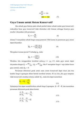 Artikel langrangean, Barep Fredy P, M0213016
Fisika,Universitas Sebelas Maret
23/12/2014
𝑚
𝑑𝑥̇
𝑑𝑡
= −𝑘𝑥
𝒎𝒙̈ = −𝒌𝒙 (7)
Gaya Umum untuk Sistem Konservatif
Jika sebuah gaya bekerja pada sebuah partikel dalam sebuah medan gaya konservatif,
maksudnya besar gaya konservatif tidak ditentukan oleh lintasan sehingga besarnya gaya
tersebut dinyatakan oleh persamaan :
𝐹𝑖 = −
𝜕𝑉
𝜕𝑥 𝑖
(8)
dimana V menyatakan sebuah fungsi energi potensial. Oleh karena itu perumusan gaya umum
dapat dinyatakan
𝑄 𝑘 = − (
𝜕𝑉
𝜕𝑥 𝑖
𝜕𝑥 𝑖
𝜕𝑞 𝑘
) (9)
Merupakan turunan parsial 𝑉 terhadap 𝑞 𝑘, maka
𝑄 𝑘 = − (
𝜕𝑉
𝜕𝑞 𝑘
) (10)
Misalkan, kita menggunakan koordinat polar,𝑞1 = 𝑟 ;𝑞2 = 𝜃, maka gaya umum dapat
dinyatakan dengan 𝑄 𝑟 = 𝜕𝑉
𝜕𝑟⁄ ; 𝑄 𝜃 = 𝜕𝑉
𝜕𝜃⁄ . Jika 𝑉 merupakan fungsi 𝑟 saja (dalam kasus
gaya sentral), maka 𝑄 𝜃 = 0.
Persamaan diferensial gerak untuk suatu sistem konservatif dapat dicari jika kita
ketahui fungsi Lagrangian dalam bentuk koordinat tertentu. Di sisi lain, jika gaya rampatan
tidak konservatif, misalkan nilainya adalah '
kQ , maka kita dapat menuliskan
k
kk
q
V
QQ


 '
(11)
Selanjutnya kita dapat mendefinisikan sebuah fungsi Lagrangian 𝓛 = 𝑻 − 𝑽, dan menuliskan
persamaan diferensial gerak dalam bentuk
k
k
k q
L
Q
q
L
dt
d




 '

(12)
'
k
k k
d L L
Q
dt q q
 
 
  (13)
 