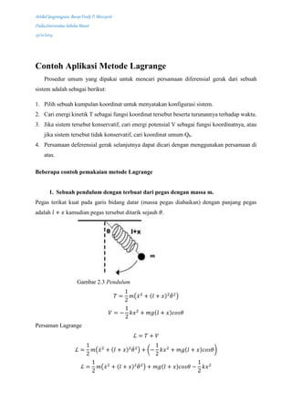 Artikel langrangean, Barep Fredy P, M0213016
Fisika,Universitas Sebelas Maret
23/12/2014
Contoh Aplikasi Metode Lagrange
Prosedur umum yang dipakai untuk mencari persamaan diferensial gerak dari sebuah
sistem adalah sebagai berikut:
1. Pilih sebuah kumpulan koordinat untuk menyatakan konfigurasi sistem.
2. Cari energi kinetik T sebagai fungsi koordinat tersebut beserta turunannya terhadap waktu.
3. Jika sistem tersebut konservatif, cari energi potensial V sebagai fungsi koordinatnya, atau
jika sistem tersebut tidak konservatif, cari koordinat umum Qk.
4. Persamaan deferensial gerak selanjutnya dapat dicari dengan menggunakan persamaan di
atas.
Beberapa contoh pemakaian metode Lagrange
1. Sebuah pendulum dengan terbuat dari pegas dengan massa m.
Pegas terikat kuat pada garis bidang datar (massa pegas diabaikan) dengan panjang pegas
adalah 𝑙 + 𝑥 kamudian pegas tersebut ditarik sejauh 𝜃.
Gambar 2.3 Pendulum
𝑇 =
1
2
𝑚(𝑥̇2
+ (𝑙 + 𝑥)2
𝜃̇2
)
𝑉 = −
1
2
𝑘𝑥2
+ 𝑚𝑔(𝑙 + 𝑥)𝑐𝑜𝑠𝜃
Persaman Lagrange
ℒ = 𝑇 + 𝑉
ℒ =
1
2
𝑚(𝑥̇2
+ (𝑙 + 𝑥)2
𝜃̇2
) + (−
1
2
𝑘𝑥2
+ 𝑚𝑔(𝑙 + 𝑥)𝑐𝑜𝑠𝜃)
ℒ =
1
2
𝑚(𝑥̇2
+ (𝑙 + 𝑥)2
𝜃̇2
) + 𝑚𝑔(𝑙 + 𝑥)𝑐𝑜𝑠𝜃 −
1
2
𝑘𝑥2
 