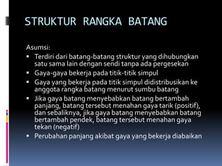 STRUKTUR RANGKA BATANG
Asumsi:
 Terdiri dari batang-batang struktur yang dihubungkan
  satu sama lain dengan sendi tanpa ada pergesekan
 Gaya-gaya bekerja pada titik-titik simpul
 Gaya yang bekerja pada titik simpul didistribusikan ke
  anggota rangka batang menurut sumbu batang
 Jika gaya batang menyebabkan batang bertambah
  panjang, batang tersebut menahan gaya tarik (positif),
  dan sebaliknya, jika gaya batang menyebabkan batang
  bertambah pendek, batang tersebut menahan gaya
  tekan (negatif)
 Perubahan panjang akibat gaya yang bekerja diabaikan
 