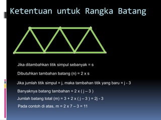 Ketentuan untuk Rangka Batang




 Jika ditambahkan titik simpul sebanyak = s

 Dibutuhkan tambahan batang (n) = 2 x s

 Jika jumlah titik simpul = j, maka tambahan titik yang baru = j - 3

 Banyaknya batang tambahan = 2 x ( j – 3 )
 Jumlah batang total (m) = 3 + 2 x ( j – 3 ) = 2j - 3
 Pada contoh di atas, m = 2 x 7 – 3 = 11
 