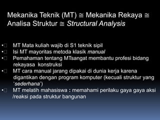 Mekanika Teknik (MT) ≅ Mekanika Rekaya ≅
  Analisa Struktur ≅ Structural Analysis

•􀂄􀂄 MT Mata kuliah wajib di S1 teknik sipil
•􀂄􀂄 Isi MT mayoritas metoda klasik manual
•􀂄􀂄 Pemahaman tentang MTsangat membantu profesi bidang
     rekayasa konstruksi
•􀂄􀂄 MT cara manual jarang dipakai di dunia kerja karena
     digantikan dengan program komputer (kecuali struktur yang
     ‘sederhana’)
•􀂄􀂄 MT melatih mahasiswa : memahami perilaku gaya gaya aksi
    /reaksi pada struktur bangunan
 