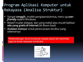 Program Aplikasi Komputer untuk
Rekayasa (Analisa Struktur)
 Sangat canggih, mudah pengoperasiannya, menu yg user-
  friendly seperti Windows
 Relatif mudah didapat, dari yang mahal atau murah bahkan
  ada yang gratis di internet (di down-load)
 Andalan insinyur untuk perencanaan struktur yang
  sebenarnya

   Perkembangan dunia komputer sangat pesat dan berimbas
   juga ke dunia rekayasa konstruksi
 