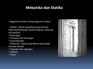 Mekanika dan Statika


• Bagaimana beban mempengaruhi struktur

– Statika : obyek yang dikenai gaya berada
dalam keseimbangan (tidak bergerak, tidak ada
percepatan)
• Gaya-gaya
• Tumpuan dan hubungan
• Keseimbangan
– Mekanika : obyek yang dikenai gaya dapat
berubah bentuk
• Tegangan dan regangan
• Defleksi
• Tekuk
 